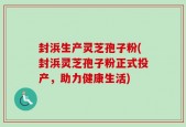 封浜生产灵芝孢子粉(封浜灵芝孢子粉正式投产，助力健康生活)
