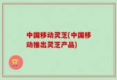 中国移动灵芝(中国移动推出灵芝产品)