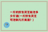 一斤的野生灵芝能泡多少斤酒(一斤野生灵芝可泡制几斤美酒？)