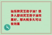 仙乐牌灵芝孢子油？很多人都说灵芝孢子油效果好，那大概多久可以有效果