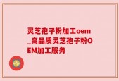 灵芝孢子粉加工oem_高品质灵芝孢子粉OEM加工服务
