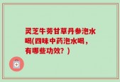 灵芝牛蒡甘草丹参泡水喝(四味中药泡水喝，有哪些功效？)