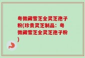粤微藏雪芝全灵芝孢子粉(珍贵灵芝制品：粤微藏雪芝全灵芝孢子粉)