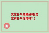 灵芝补气效果好吗(灵芝有补气作用吗？)