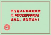 灵芝孢子粉喝到喉咙发炎(喝灵芝孢子粉后喉咙发炎，该如何应对？)