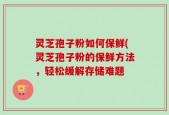 灵芝孢子粉如何保鲜(灵芝孢子粉的保鲜方法，轻松缓解存储难题