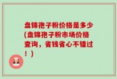 盘锦孢子粉价格是多少(盘锦孢子粉市场价格查询，省钱省心不错过！)