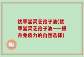 优草堂灵芝孢子油(优草堂灵芝孢子油——提升免疫力的自然选择)
