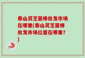 泰山灵芝菌棒批发市场在哪里(泰山灵芝菌棒批发市场位置在哪里？)