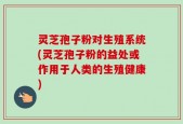 灵芝孢子粉对生殖系统(灵芝孢子粉的益处或作用于人类的生殖健康)