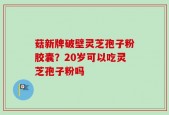 菇新牌破壁灵芝孢子粉胶囊？20岁可以吃灵芝孢子粉吗