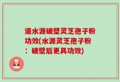 道水源破壁灵芝孢子粉功效(水源灵芝孢子粉：破壁后更具功效)