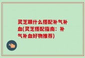 灵芝跟什么搭配补气补血(灵芝搭配指南：补气补血好物推荐)