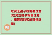 吃灵芝孢子粉需要注意(吃灵芝孢子粉需注意，提醒您购买前谨慎选择)