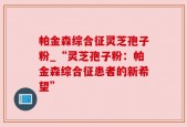 帕金森综合征灵芝孢子粉_“灵芝孢子粉：帕金森综合征患者的新希望”