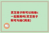 灵芝孢子粉可以和维c一起服用吗(灵芝孢子粉可与维C同食)