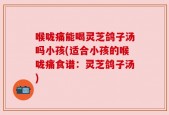 喉咙痛能喝灵芝鸽子汤吗小孩(适合小孩的喉咙痛食谱：灵芝鸽子汤)
