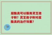 尿酸高可以服用灵芝孢子粉？灵芝孢子粉对尿酸高的治疗效果？