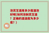 泡灵芝酒用多少度酒泡好呢(如何泡制灵芝酒？正确的酒温度为多少度？)
