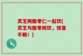 灵芝同酸枣仁一起饮(灵芝与酸枣同饮，惊喜不断！)