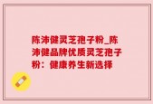 陈沛健灵芝孢子粉_陈沛健品牌优质灵芝孢子粉：健康养生新选择