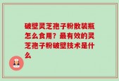 破壁灵芝孢子粉散装瓶怎么食用？最有效的灵芝孢子粉破壁技术是什么