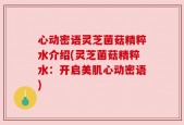 心动密语灵芝菌菇精粹水介绍(灵芝菌菇精粹水：开启美肌心动密语)