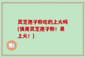 灵芝孢子粉吃的上火吗(慎用灵芝孢子粉！易上火！)