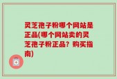 灵芝孢子粉哪个网站是正品(哪个网站卖的灵芝孢子粉正品？购买指南)