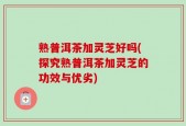 熟普洱茶加灵芝好吗(探究熟普洱茶加灵芝的功效与优劣)