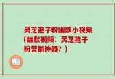 灵芝孢子粉幽默小视频(幽默视频：灵芝孢子粉营销神器？)