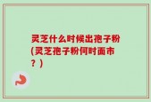 灵芝什么时候出孢子粉(灵芝孢子粉何时面市？)