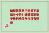 破壁灵芝孢子粉是不是滋补中药？破壁灵芝孢子粉的功效与作用有哪些
