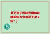 灵芝孢子粉能否睡前吃睡前能否食用灵芝孢子粉？)