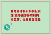 麦冬西洋参石斛枸杞灵芝(麦冬西洋参石斛枸杞灵芝：滋补养生佳品)