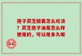 孢子灵芝胶囊怎么吃法？灵芝孢子油是怎么样使用的，可以用多久呢