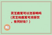 灵芝鹿茸可以泡茶喝吗(灵芝和鹿茸可沏茶饮，有何好处？)