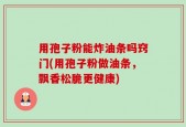 用孢子粉能炸油条吗窍门(用孢子粉做油条，飘香松脆更健康)