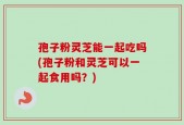 孢子粉灵芝能一起吃吗(孢子粉和灵芝可以一起食用吗？)
