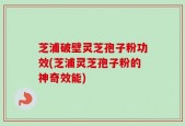 芝浦破壁灵芝孢子粉功效(芝浦灵芝孢子粉的神奇效能)