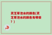 灵芝草泡水的颜色(灵芝草泡水的颜色有哪些？)