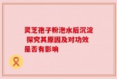 灵芝孢子粉泡水后沉淀 探究其原因及对功效是否有影响