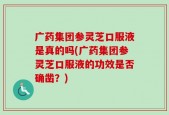 广药集团参灵芝口服液是真的吗(广药集团参灵芝口服液的功效是否确凿？)