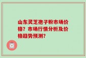 山东灵芝孢子粉市场价格？市场行情分析及价格趋势预测？