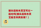猴头菇和木灵芝可以一起吃吗(猴头菇和木灵芝能否共同食用？)