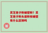 灵芝孢子粉破壁粉？灵芝孢子粉头道粉和破壁有什么区别吗