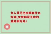 女人灵芝泡水喝有什么好处(女性喝灵芝水的益处和好处)