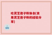 吃灵芝孢子粉体会(食用灵芝孢子粉的经验分享)