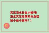 灵芝泡水补血小板吗(泡水灵芝能帮助补血增加小血小板吗？)