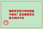 破壁灵芝孢子粉到底能不能吃？正信破壁灵芝孢子粉好不好